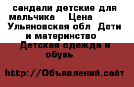 сандали детские для мальчика  › Цена ­ 350 - Ульяновская обл. Дети и материнство » Детская одежда и обувь   